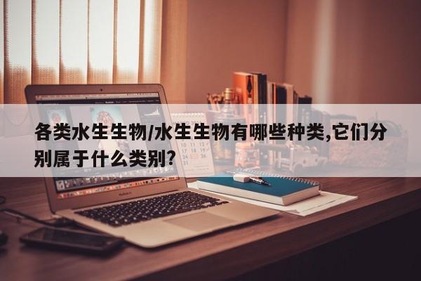 各类水生生物/水生生物有哪些种类,它们分别属于什么类别?