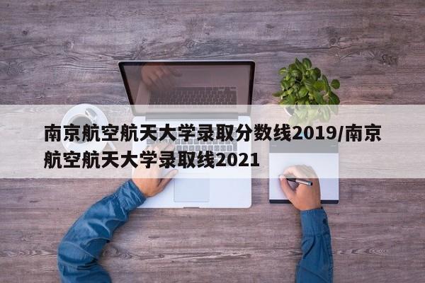 南京航空航天大学录取分数线2019/南京航空航天大学录取线2021