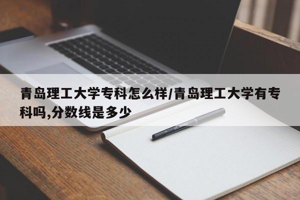 青岛理工大学专科怎么样/青岛理工大学有专科吗,分数线是多少