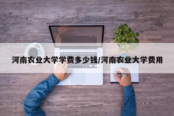 河南农业大学学费多少钱/河南农业大学费用