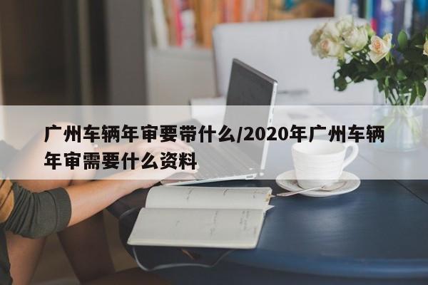 广州车辆年审要带什么/2020年广州车辆年审需要什么资料
