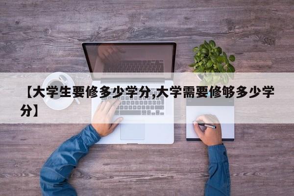 【大学生要修多少学分,大学需要修够多少学分】