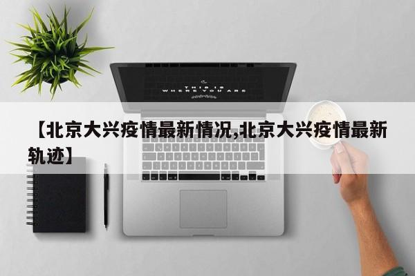 【北京大兴疫情最新情况,北京大兴疫情最新轨迹】