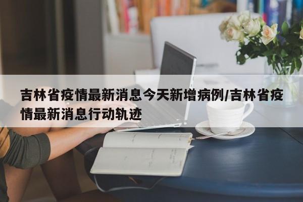 吉林省疫情最新消息今天新增病例/吉林省疫情最新消息行动轨迹