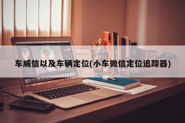 车威信以及车辆定位(小车微信定位追踪器)