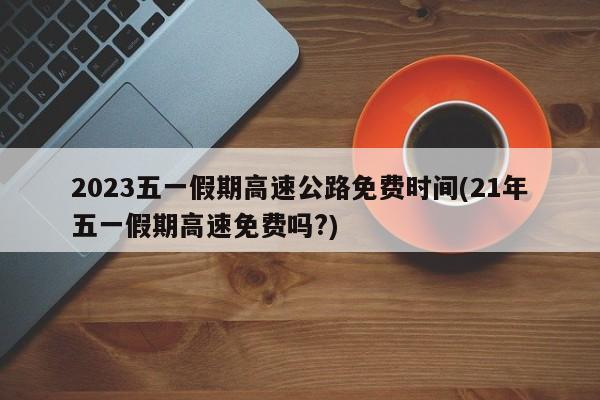 2023五一假期高速公路免费时间(21年五一假期高速免费吗?)