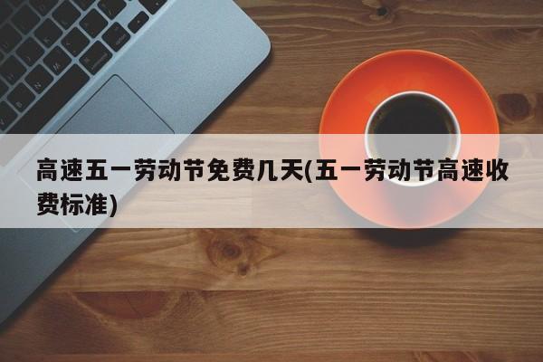高速五一劳动节免费几天(五一劳动节高速收费标准)