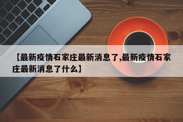 【最新疫情石家庄最新消息了,最新疫情石家庄最新消息了什么】
