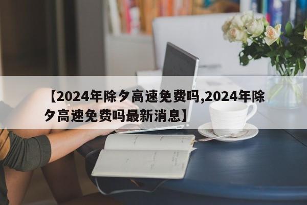 【2024年除夕高速免费吗,2024年除夕高速免费吗最新消息】