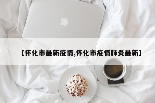 【怀化市最新疫情,怀化市疫情肺炎最新】