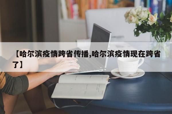 【哈尔滨疫情跨省传播,哈尔滨疫情现在跨省了】