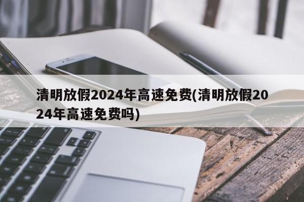清明放假2024年高速免费(清明放假2024年高速免费吗)