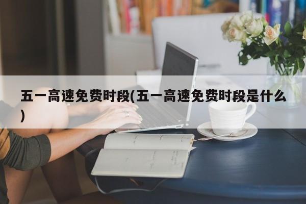 五一高速免费时段(五一高速免费时段是什么)