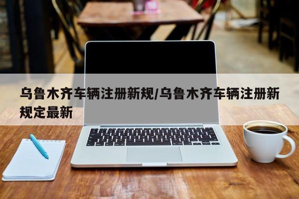 乌鲁木齐车辆注册新规/乌鲁木齐车辆注册新规定最新