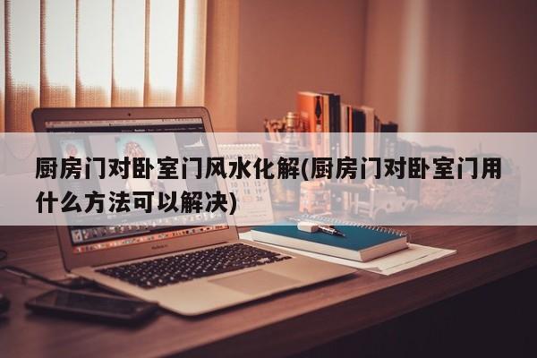 厨房门对卧室门风水化解(厨房门对卧室门用什么方法可以解决)