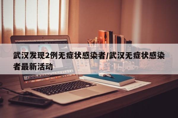 武汉发现2例无症状感染者/武汉无症状感染者最新活动