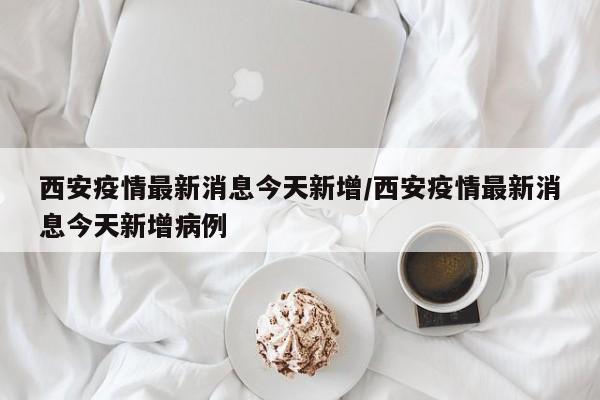 西安疫情最新消息今天新增/西安疫情最新消息今天新增病例