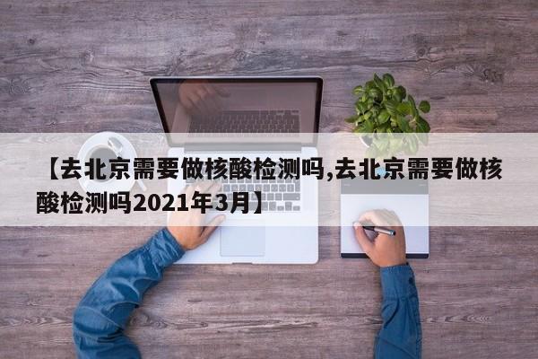 【去北京需要做核酸检测吗,去北京需要做核酸检测吗2021年3月】