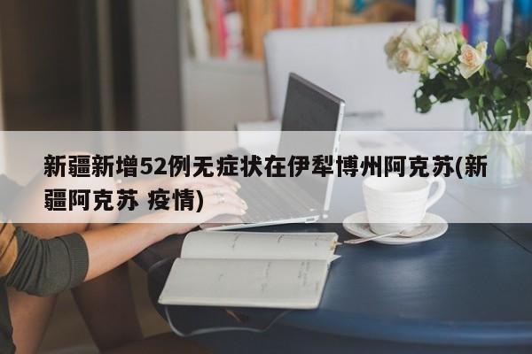新疆新增52例无症状在伊犁博州阿克苏(新疆阿克苏 疫情)