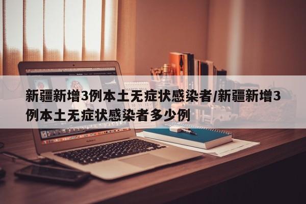 新疆新增3例本土无症状感染者/新疆新增3例本土无症状感染者多少例