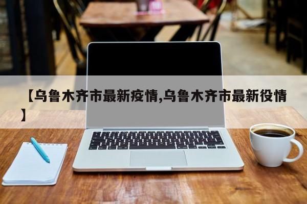 【乌鲁木齐市最新疫情,乌鲁木齐市最新役情】
