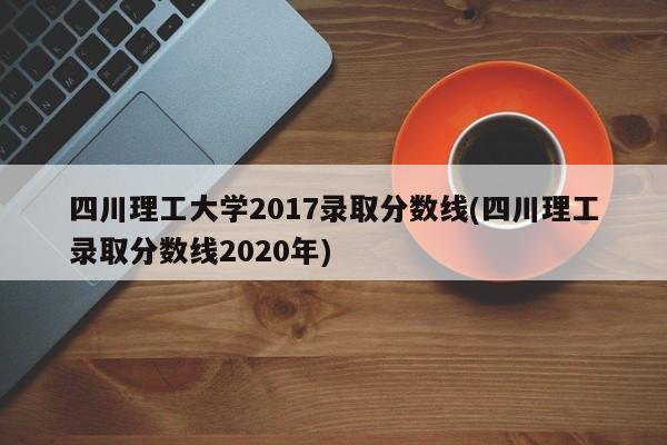 四川理工大学2017录取分数线(四川理工录取分数线2020年)