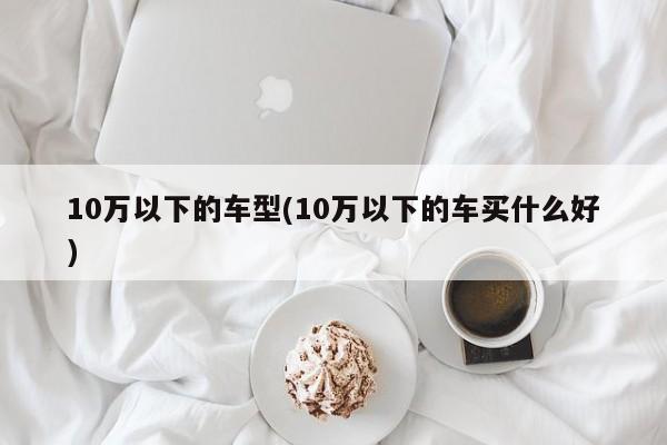 10万以下的车型(10万以下的车买什么好)
