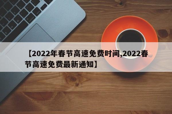 【2022年春节高速免费时间,2022春节高速免费最新通知】