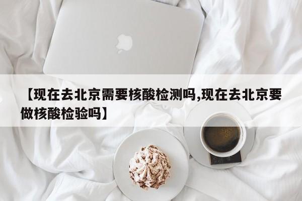 【现在去北京需要核酸检测吗,现在去北京要做核酸检验吗】