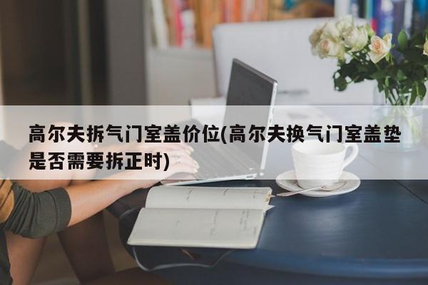 高尔夫拆气门室盖价位(高尔夫换气门室盖垫是否需要拆正时)