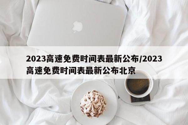 2023高速免费时间表最新公布/2023高速免费时间表最新公布北京