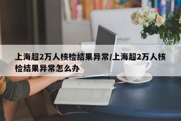 上海超2万人核检结果异常/上海超2万人核检结果异常怎么办