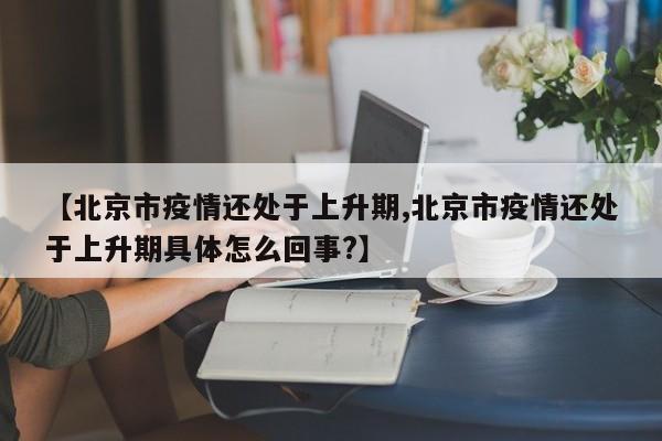 【北京市疫情还处于上升期,北京市疫情还处于上升期具体怎么回事?】
