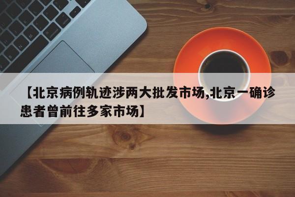 【北京病例轨迹涉两大批发市场,北京一确诊患者曾前往多家市场】