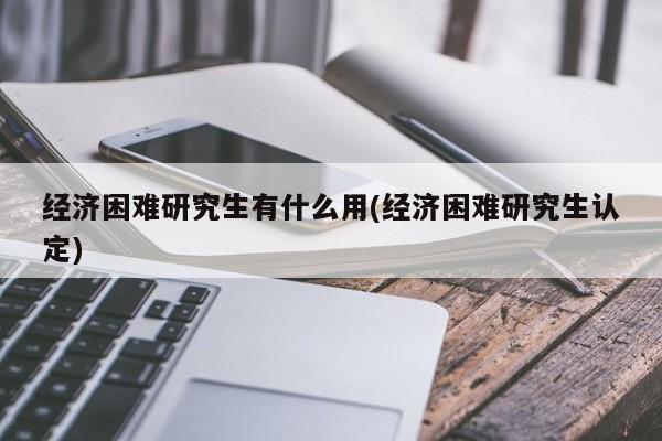 经济困难研究生有什么用(经济困难研究生认定)