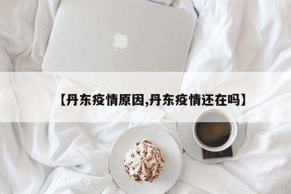 【丹东疫情原因,丹东疫情还在吗】