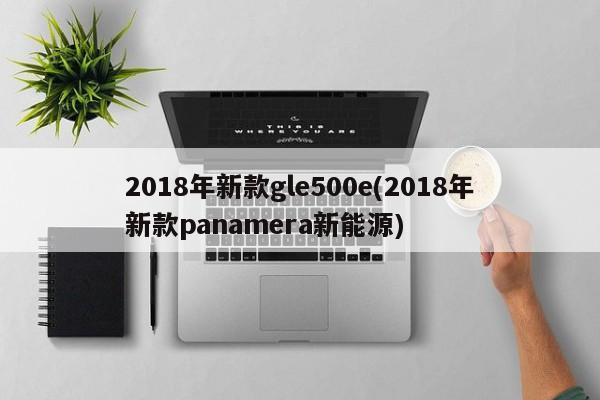 2018年新款gle500e(2018年新款panamera新能源)