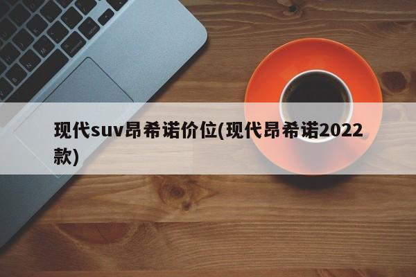 现代suv昂希诺价位(现代昂希诺2022款)