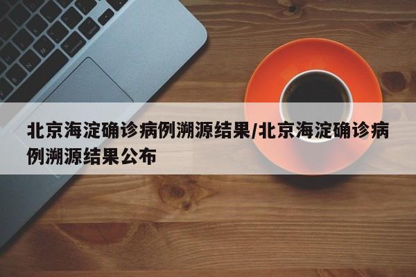 北京海淀确诊病例溯源结果/北京海淀确诊病例溯源结果公布