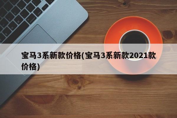 宝马3系新款价格(宝马3系新款2021款价格)