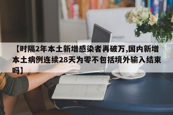 【时隔2年本土新增感染者再破万,国内新增本土病例连续28天为零不包括境外输入结束吗】