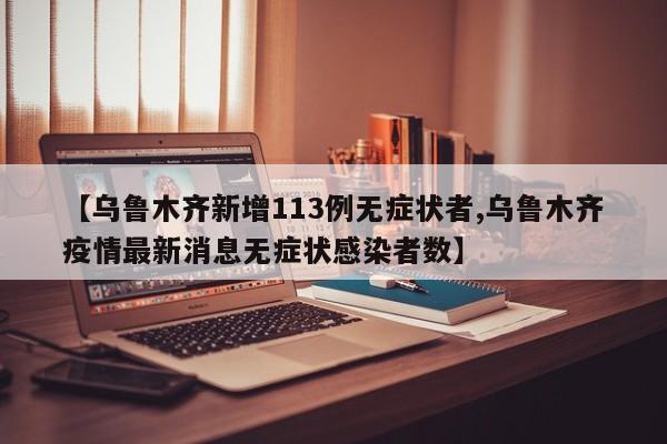 【乌鲁木齐新增113例无症状者,乌鲁木齐疫情最新消息无症状感染者数】