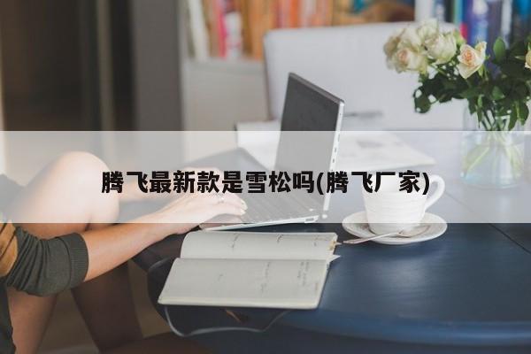 腾飞最新款是雪松吗(腾飞厂家)
