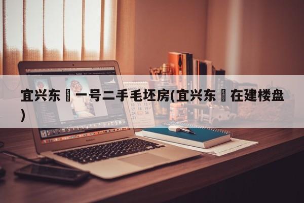 宜兴东氿一号二手毛坯房(宜兴东氿在建楼盘)