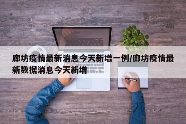 廊坊疫情最新消息今天新增一例/廊坊疫情最新数据消息今天新增