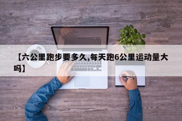 【六公里跑步要多久,每天跑6公里运动量大吗】