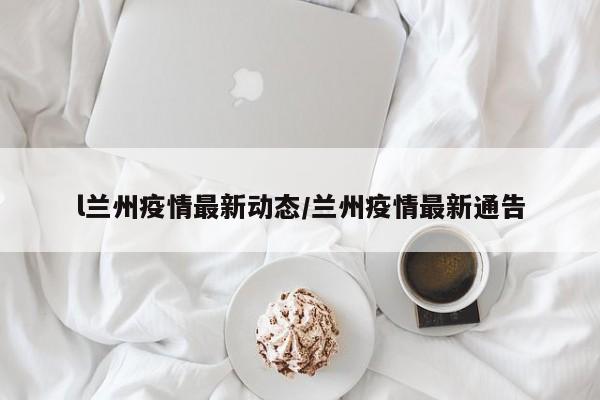 l兰州疫情最新动态/兰州疫情最新通告