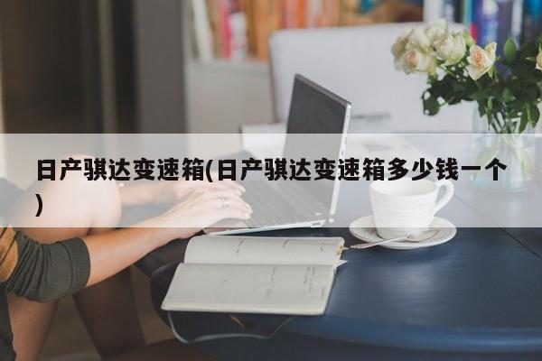 日产骐达变速箱(日产骐达变速箱多少钱一个)