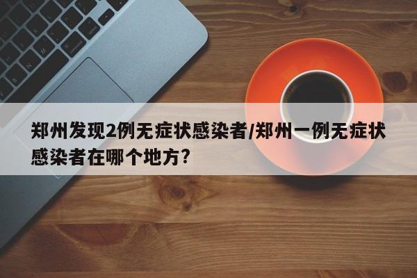 郑州发现2例无症状感染者/郑州一例无症状感染者在哪个地方?