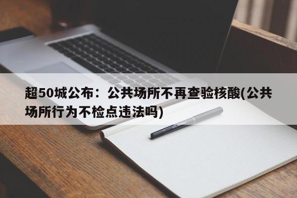 超50城公布：公共场所不再查验核酸(公共场所行为不检点违法吗)